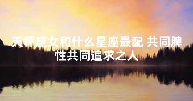 天秤座女和什么星座最配 共同脾性共同追求之人